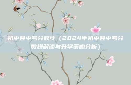 初中县中考分数线（2024年初中县中考分数线解读与升学策略分析）