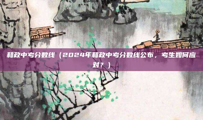 和政中考分数线（2024年和政中考分数线公布，考生如何应对？）
