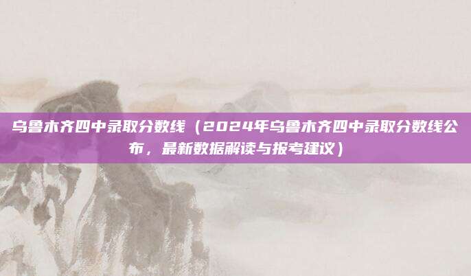 乌鲁木齐四中录取分数线（2024年乌鲁木齐四中录取分数线公布，最新数据解读与报考建议）