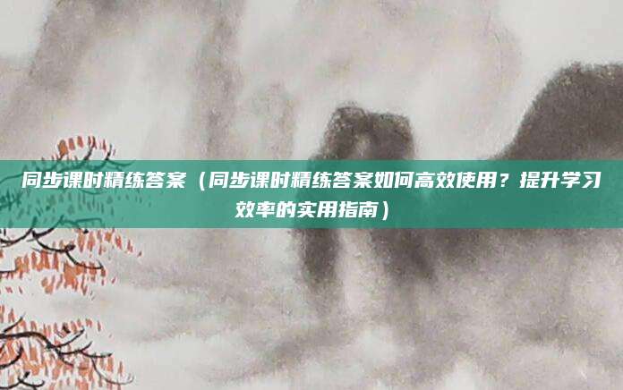 同步课时精练答案（同步课时精练答案如何高效使用？提升学习效率的实用指南）