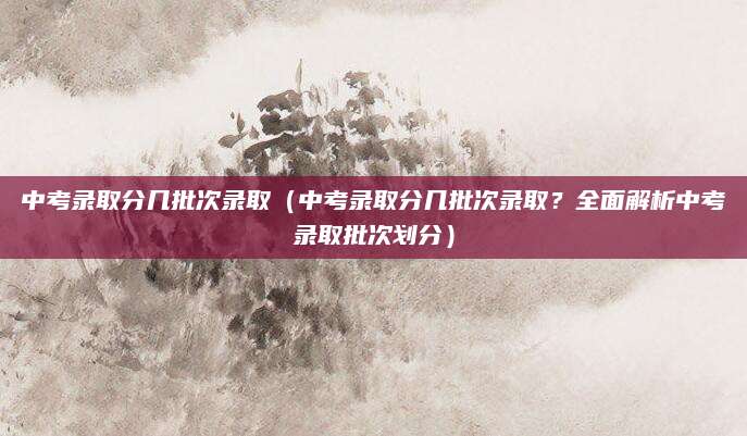中考录取分几批次录取（中考录取分几批次录取？全面解析中考录取批次划分）
