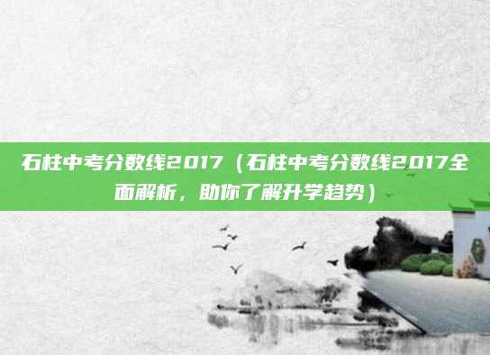 石柱中考分数线2017（石柱中考分数线2017全面解析，助你了解升学趋势）
