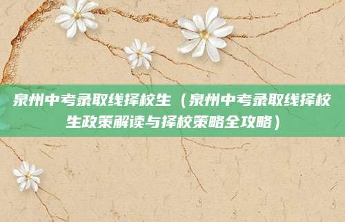 泉州中考录取线择校生（泉州中考录取线择校生政策解读与择校策略全攻略）