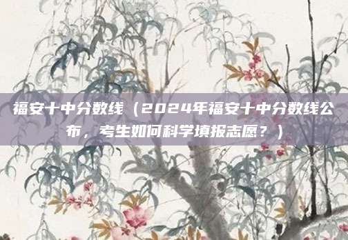 福安十中分数线（2024年福安十中分数线公布，考生如何科学填报志愿？）