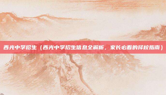西光中学招生（西光中学招生信息全解析，家长必看的择校指南）
