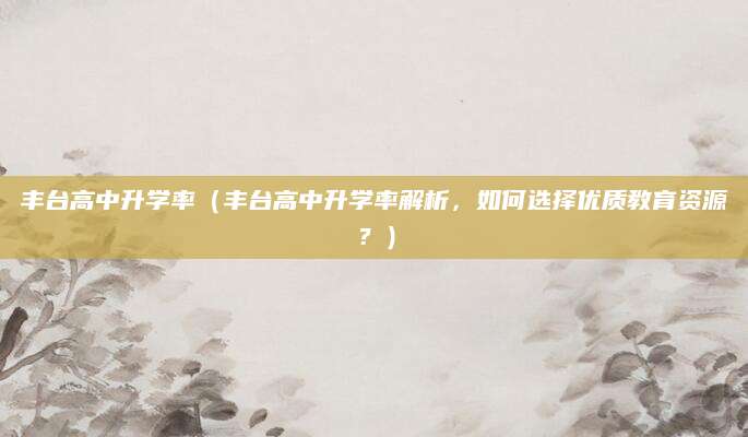 丰台高中升学率（丰台高中升学率解析，如何选择优质教育资源？）