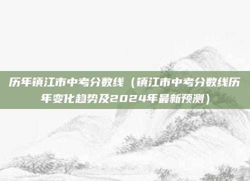 历年镇江市中考分数线（镇江市中考分数线历年变化趋势及2024年最新预测）