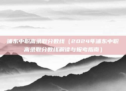 浦东中职高录取分数线（2024年浦东中职高录取分数线解读与报考指南）