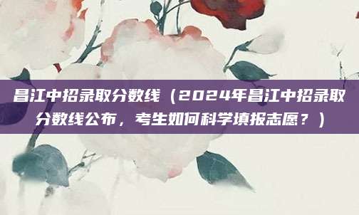 昌江中招录取分数线（2024年昌江中招录取分数线公布，考生如何科学填报志愿？）