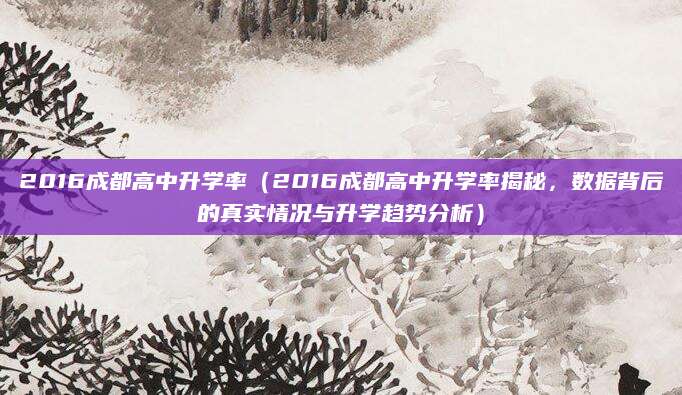 2016成都高中升学率（2016成都高中升学率揭秘，数据背后的真实情况与升学趋势分析）