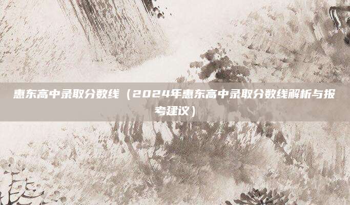 惠东高中录取分数线（2024年惠东高中录取分数线解析与报考建议）