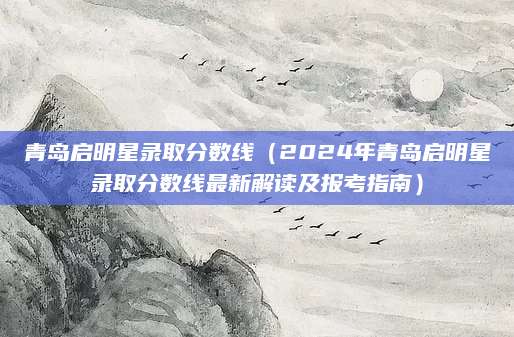 青岛启明星录取分数线（2024年青岛启明星录取分数线最新解读及报考指南）