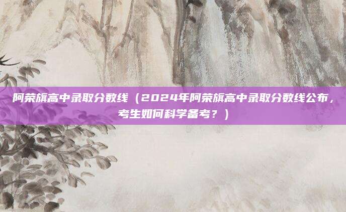 阿荣旗高中录取分数线（2024年阿荣旗高中录取分数线公布，考生如何科学备考？）