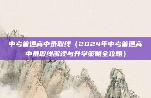 中考普通高中录取线（2024年中考普通高中录取线解读与升学策略全攻略）