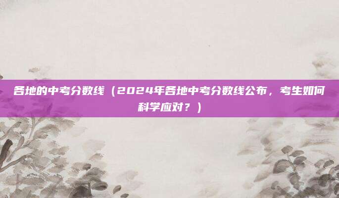 各地的中考分数线（2024年各地中考分数线公布，考生如何科学应对？）