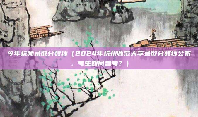 今年杭师录取分数线（2024年杭州师范大学录取分数线公布，考生如何参考？）