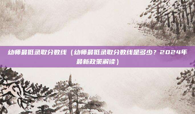 幼师最低录取分数线（幼师最低录取分数线是多少？2024年最新政策解读）