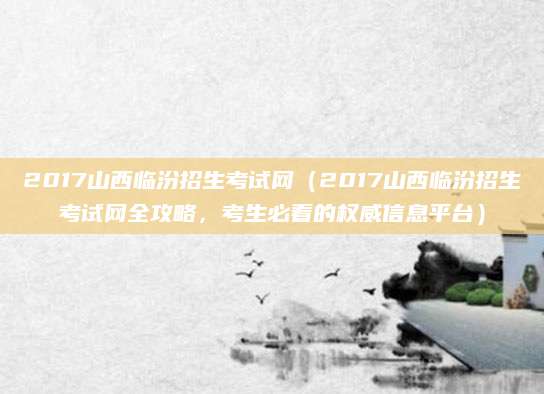 2017山西临汾招生考试网（2017山西临汾招生考试网全攻略，考生必看的权威信息平台）