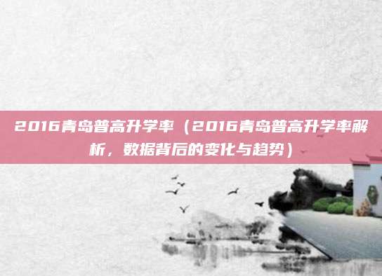 2016青岛普高升学率（2016青岛普高升学率解析，数据背后的变化与趋势）