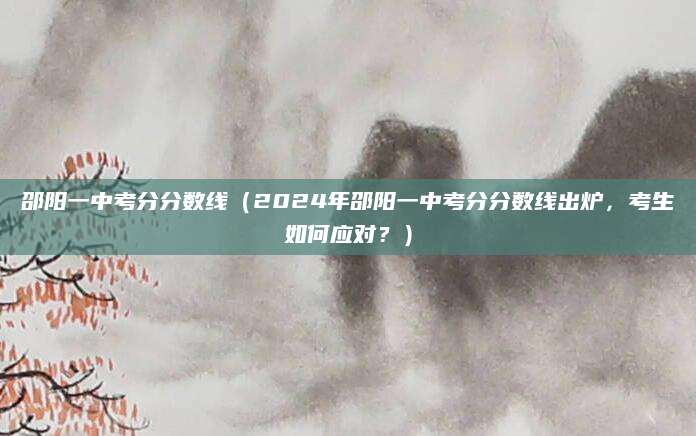 邵阳一中考分分数线（2024年邵阳一中考分分数线出炉，考生如何应对？）