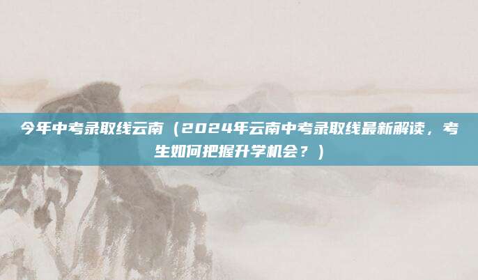 今年中考录取线云南（2024年云南中考录取线最新解读，考生如何把握升学机会？）