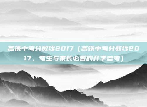 高铁中考分数线2017（高铁中考分数线2017，考生与家长必看的升学参考）
