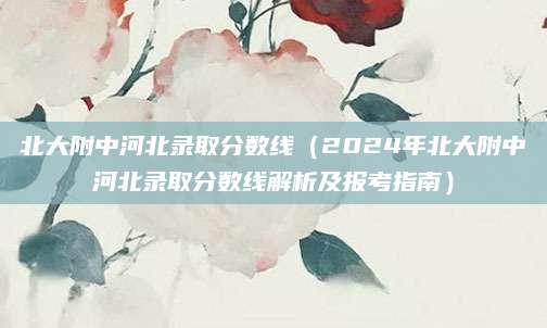 北大附中河北录取分数线（2024年北大附中河北录取分数线解析及报考指南）