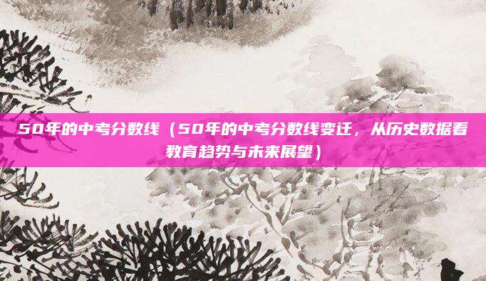 50年的中考分数线（50年的中考分数线变迁，从历史数据看教育趋势与未来展望）