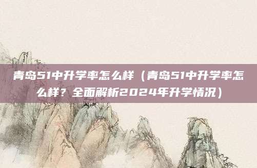 青岛51中升学率怎么样（青岛51中升学率怎么样？全面解析2024年升学情况）