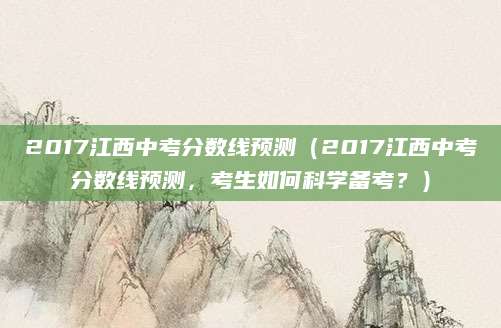 2017江西中考分数线预测（2017江西中考分数线预测，考生如何科学备考？）