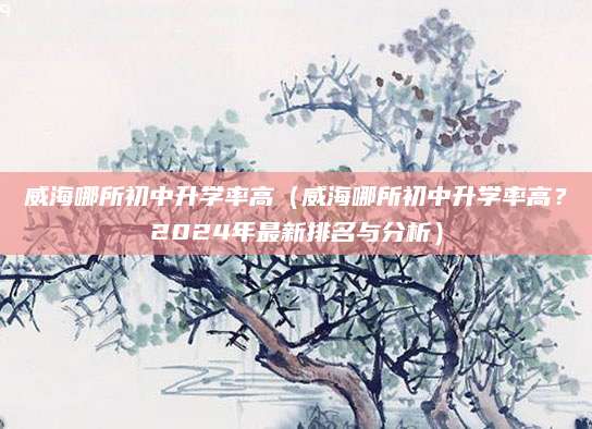 威海哪所初中升学率高（威海哪所初中升学率高？2024年最新排名与分析）