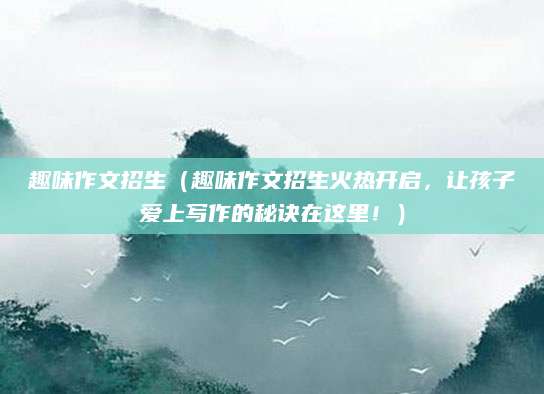 趣味作文招生（趣味作文招生火热开启，让孩子爱上写作的秘诀在这里！）