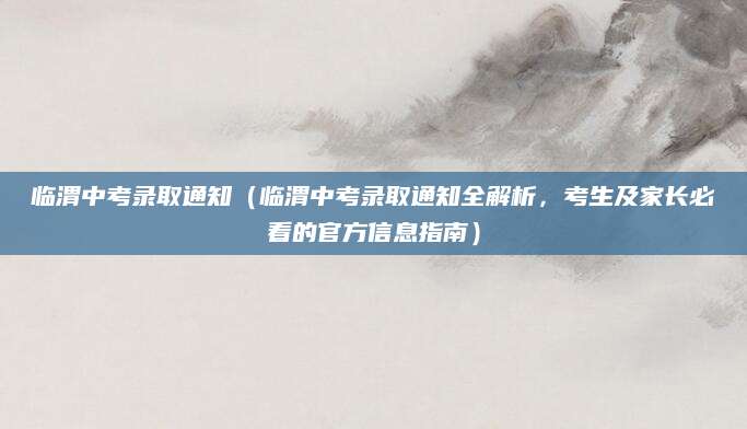 临渭中考录取通知（临渭中考录取通知全解析，考生及家长必看的官方信息指南）