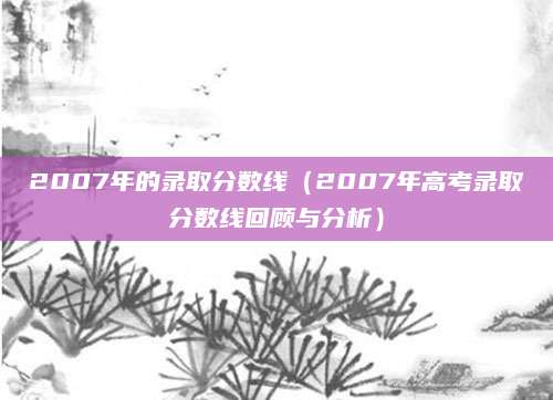 2007年的录取分数线（2007年高考录取分数线回顾与分析）