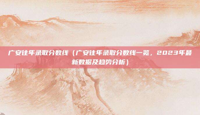 广安往年录取分数线（广安往年录取分数线一览，2023年最新数据及趋势分析）