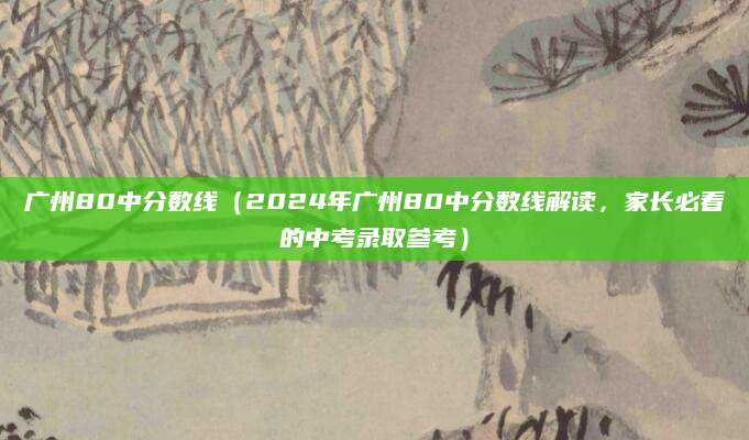 广州80中分数线（2024年广州80中分数线解读，家长必看的中考录取参考）