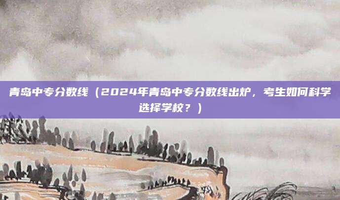 青岛中专分数线（2024年青岛中专分数线出炉，考生如何科学选择学校？）