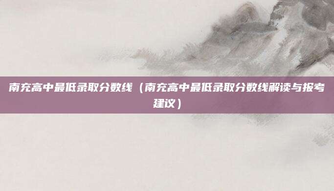 南充高中最低录取分数线（南充高中最低录取分数线解读与报考建议）