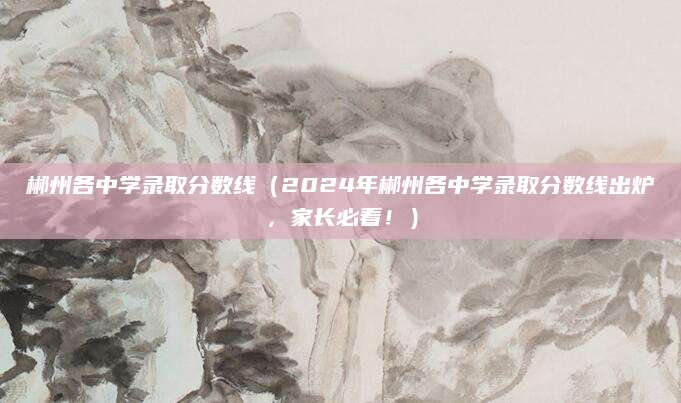 郴州各中学录取分数线（2024年郴州各中学录取分数线出炉，家长必看！）