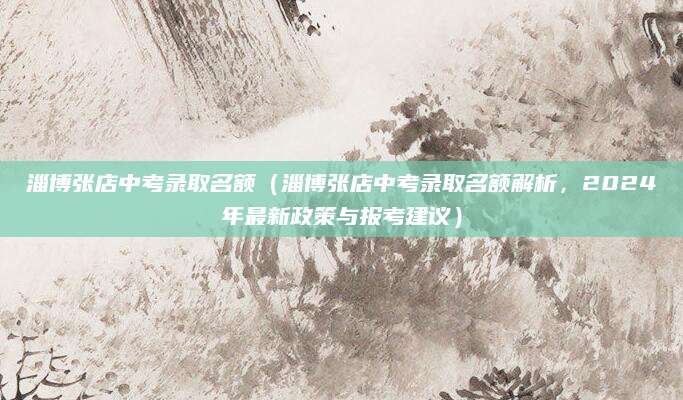 淄博张店中考录取名额（淄博张店中考录取名额解析，2024年最新政策与报考建议）