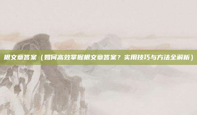 根文章答案（如何高效掌握根文章答案？实用技巧与方法全解析）
