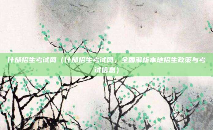 什邡招生考试网（什邡招生考试网，全面解析本地招生政策与考试信息）