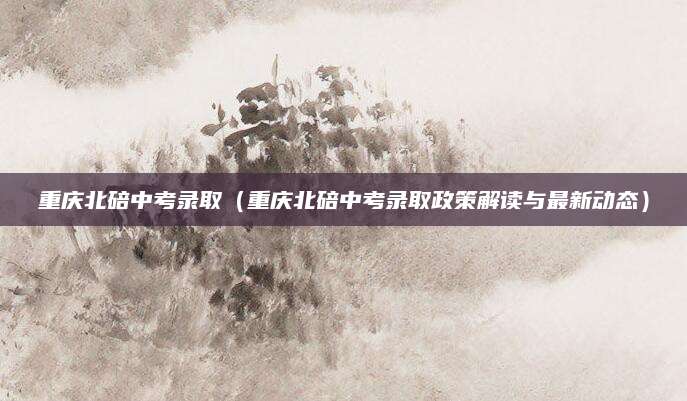 重庆北碚中考录取（重庆北碚中考录取政策解读与最新动态）