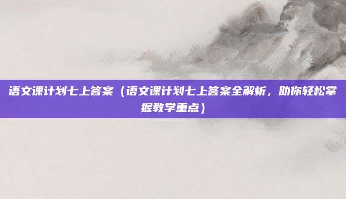 语文课计划七上答案（语文课计划七上答案全解析，助你轻松掌握教学重点）