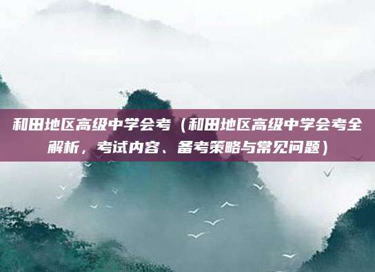 和田地区高级中学会考（和田地区高级中学会考全解析，考试内容、备考策略与常见问题）