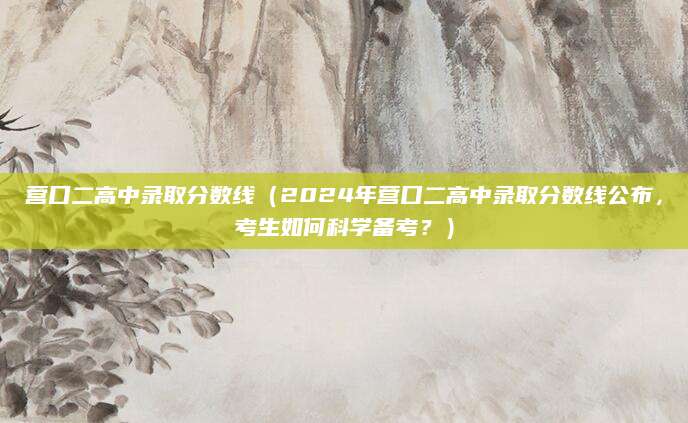 营口二高中录取分数线（2024年营口二高中录取分数线公布，考生如何科学备考？）