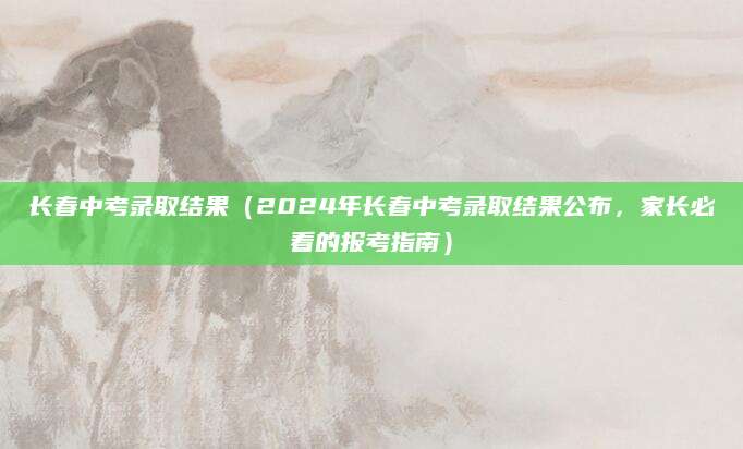 长春中考录取结果（2024年长春中考录取结果公布，家长必看的报考指南）