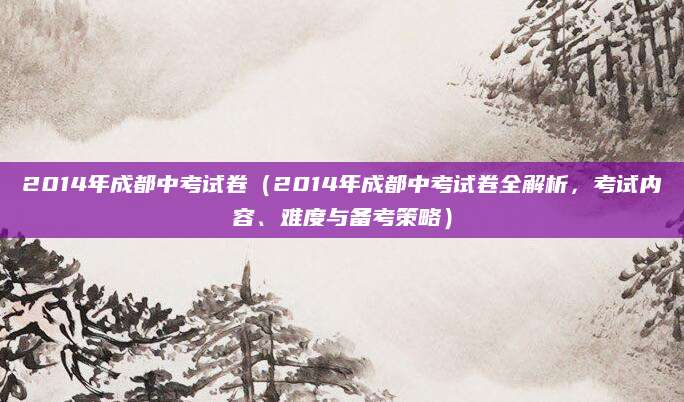 2014年成都中考试卷（2014年成都中考试卷全解析，考试内容、难度与备考策略）