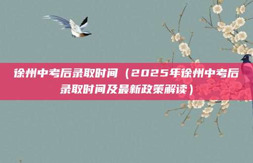 徐州中考后录取时间（2025年徐州中考后录取时间及最新政策解读）