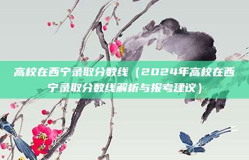 高校在西宁录取分数线（2024年高校在西宁录取分数线解析与报考建议）